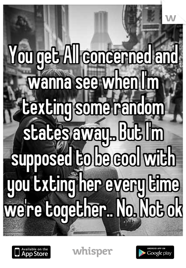 You get All concerned and wanna see when I'm texting some random states away.. But I'm supposed to be cool with you txting her every time we're together.. No. Not ok