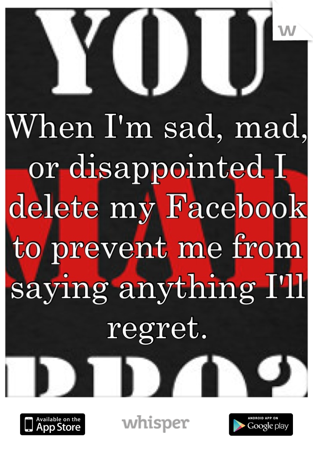 When I'm sad, mad, or disappointed I delete my Facebook to prevent me from saying anything I'll regret.
