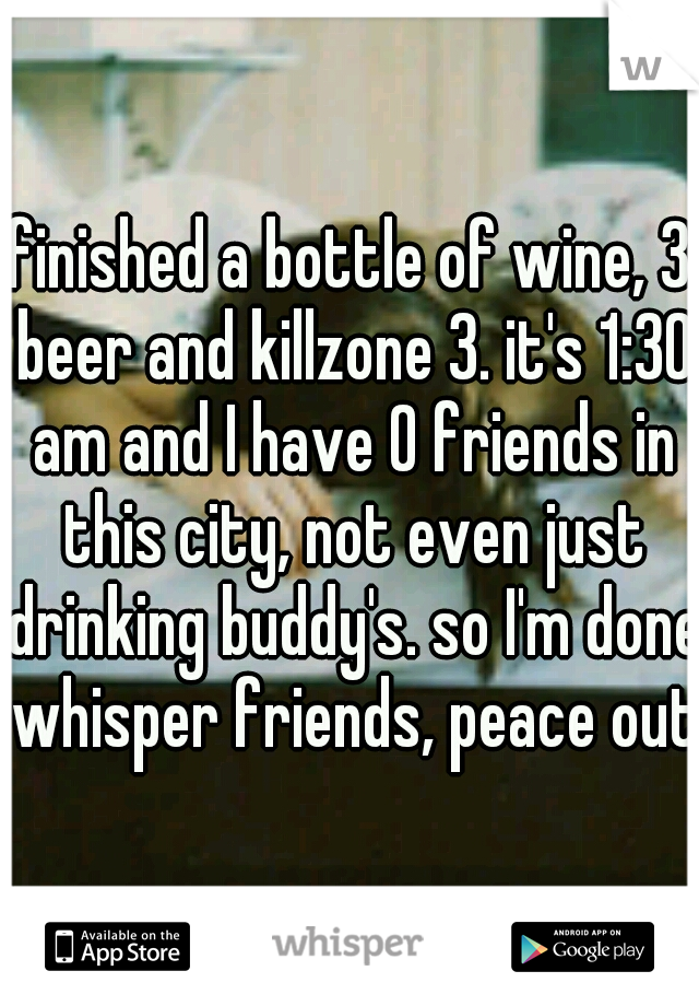 finished a bottle of wine, 3 beer and killzone 3. it's 1:30 am and I have 0 friends in this city, not even just drinking buddy's. so I'm done whisper friends, peace out 