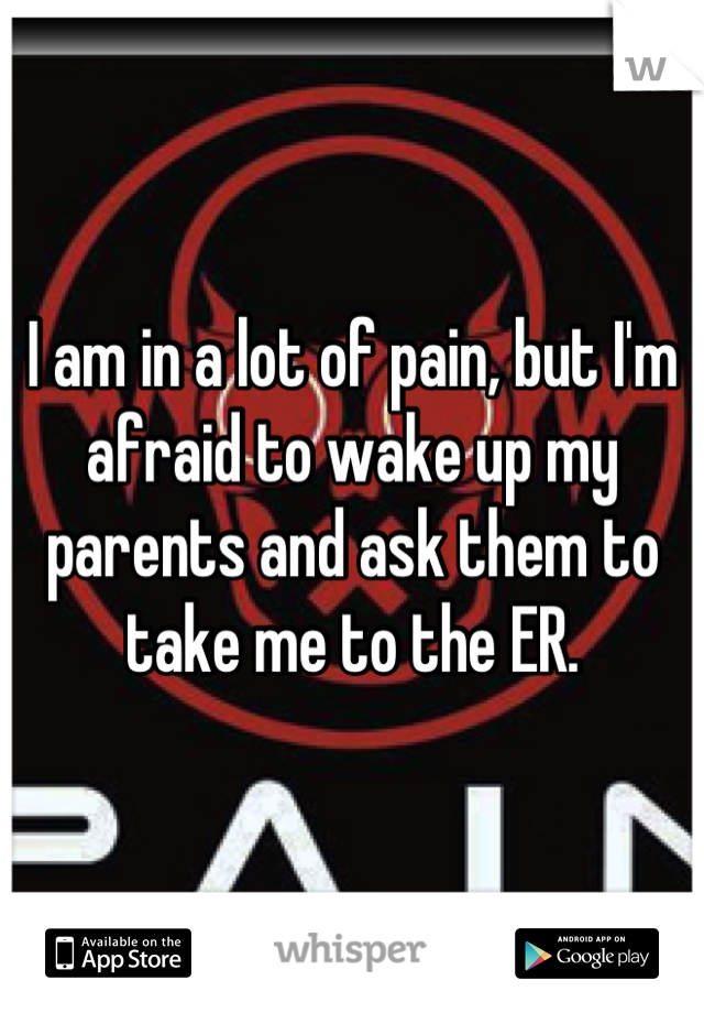 I am in a lot of pain, but I'm afraid to wake up my parents and ask them to take me to the ER.