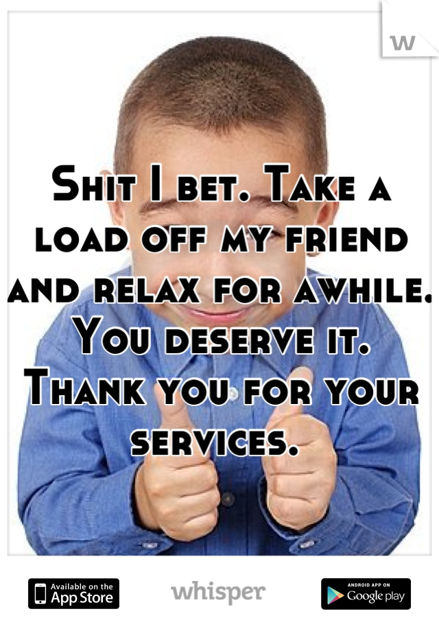Shit I bet. Take a load off my friend and relax for awhile. You deserve it. Thank you for your services. 