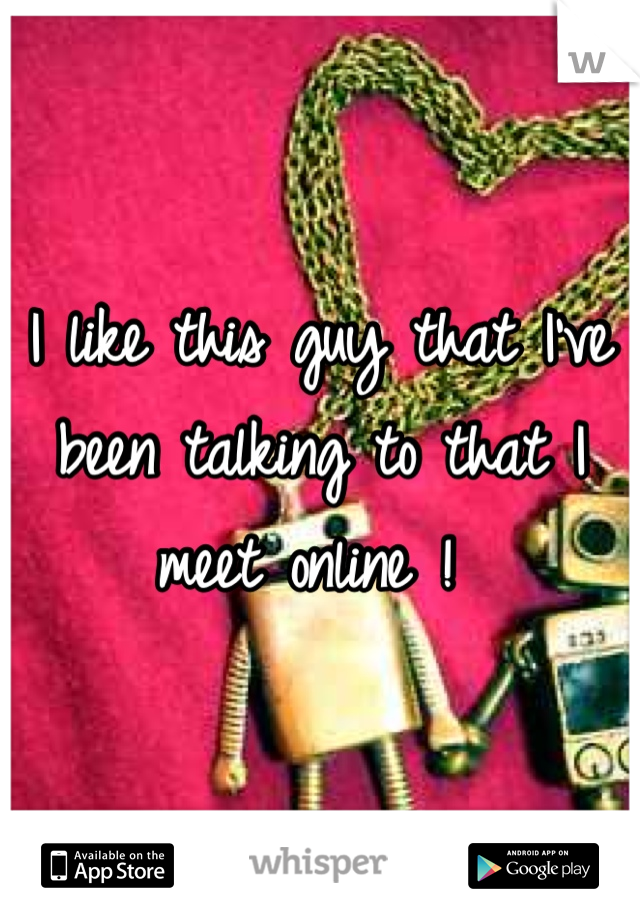 I like this guy that I've been talking to that I meet online ! 