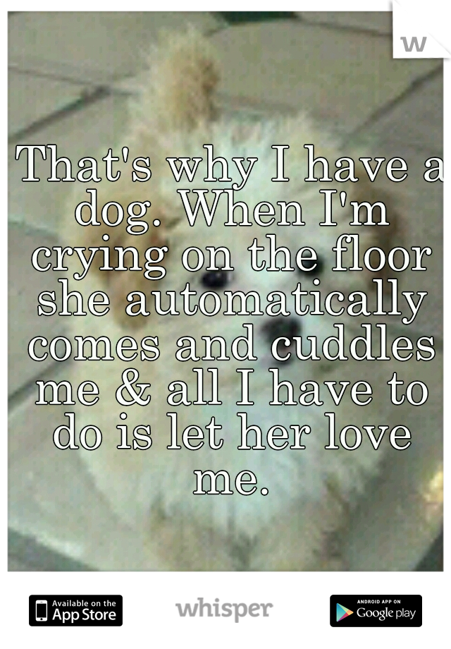  That's why I have a dog. When I'm crying on the floor she automatically comes and cuddles me & all I have to do is let her love me.