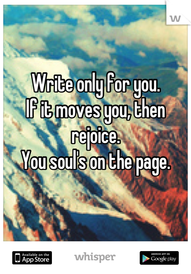 Write only for you.
If it moves you, then rejoice.
You soul's on the page.

