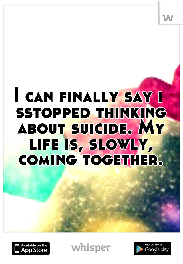 I can finally say i sstopped thinking about suicide. My life is, slowly, coming together.