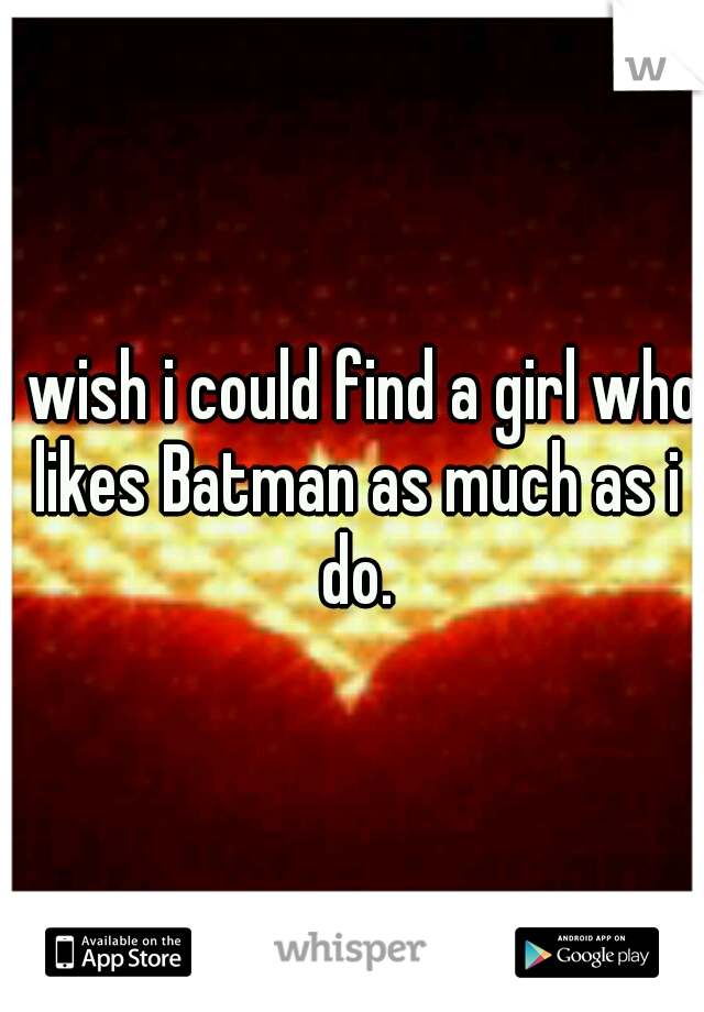 I wish i could find a girl who likes Batman as much as i do.