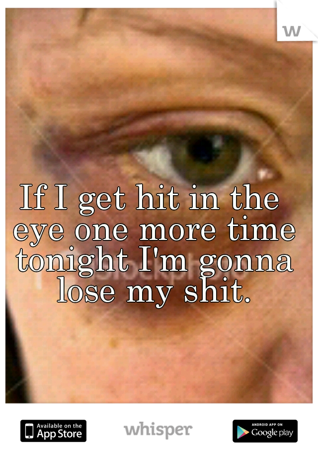 If I get hit in the eye one more time tonight I'm gonna lose my shit.