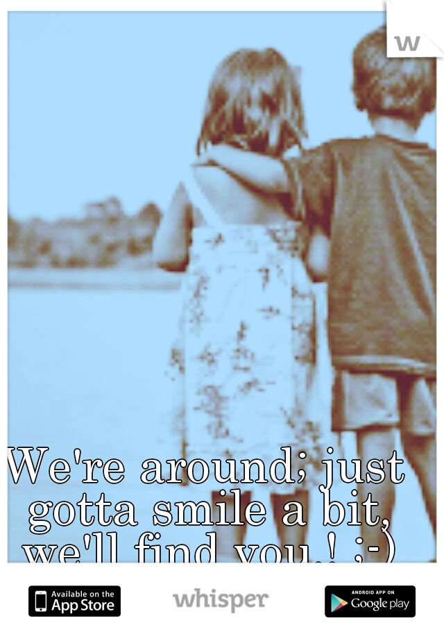 We're around; just gotta smile a bit, we'll find you.! ;-)