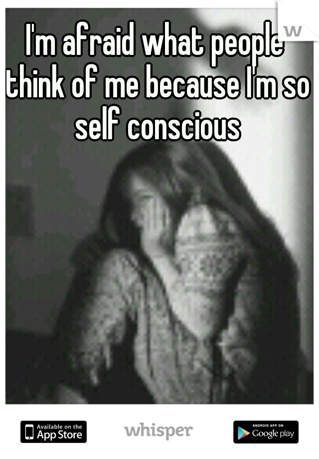 I'm afraid what people think of me because I'm so self conscious