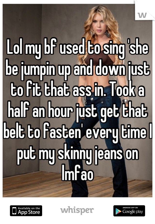 Lol my bf used to sing 'she be jumpin up and down just to fit that ass in. Took a half an hour just get that belt to fasten' every time I put my skinny jeans on lmfao