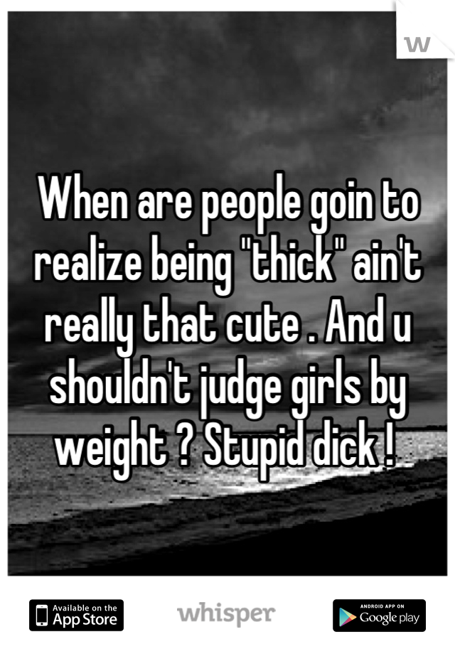 When are people goin to realize being "thick" ain't really that cute . And u shouldn't judge girls by weight ? Stupid dick ! 