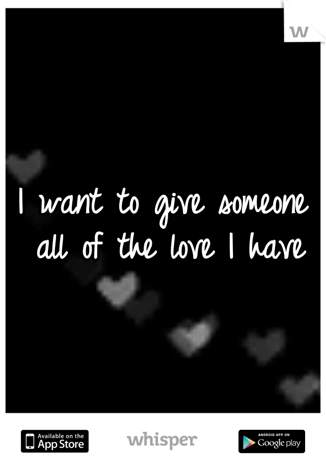 I want to give someone all
of the love I have