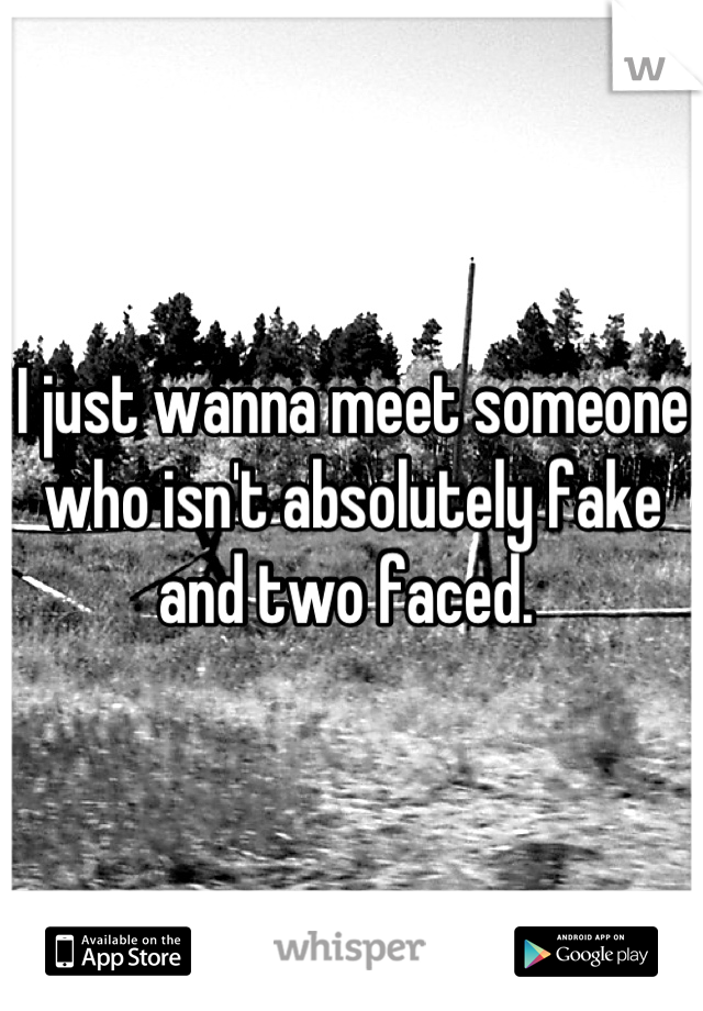 I just wanna meet someone who isn't absolutely fake and two faced. 
