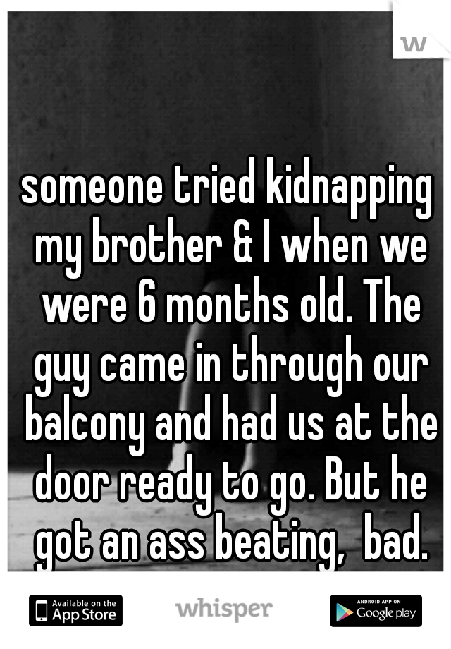 someone tried kidnapping my brother & I when we were 6 months old. The guy came in through our balcony and had us at the door ready to go. But he got an ass beating,  bad.