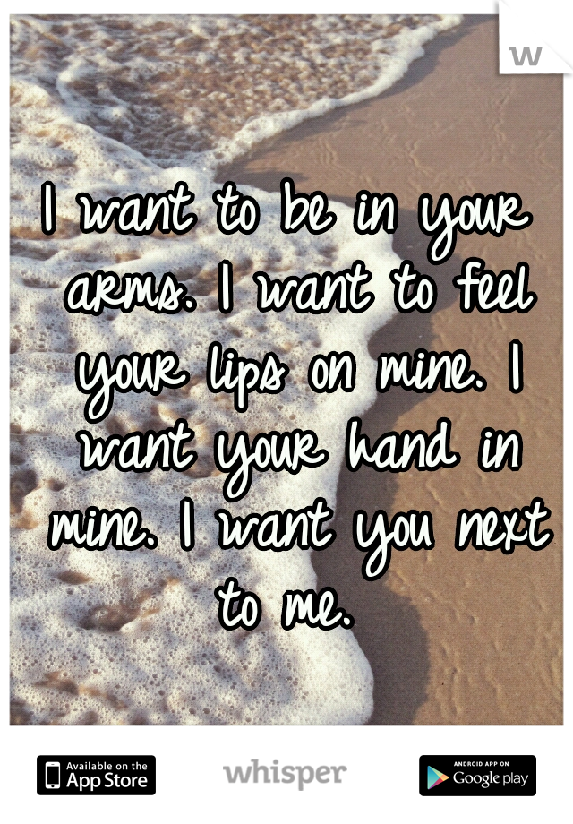 I want to be in your arms. I want to feel your lips on mine. I want your hand in mine. I want you next to me. 