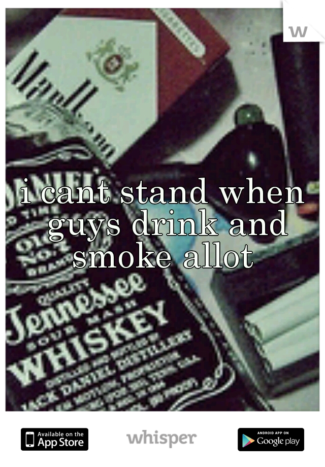 i cant stand when guys drink and smoke allot 