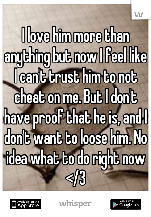 I love him more than anything but now I feel like I can't trust him to not cheat on me. But I don't have proof that he is, and I don't want to loose him. No idea what to do right now </3