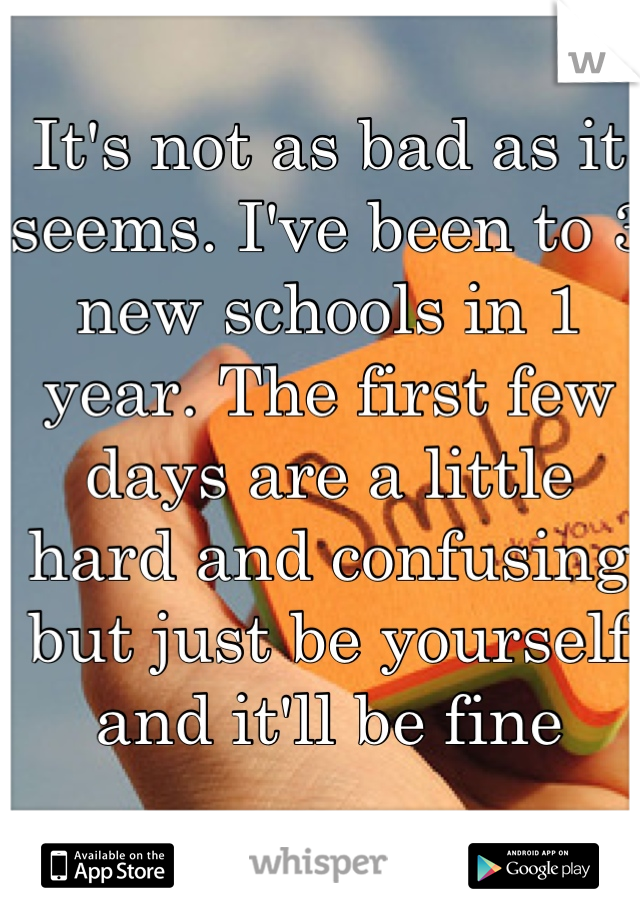 It's not as bad as it seems. I've been to 3 new schools in 1 year. The first few days are a little hard and confusing but just be yourself and it'll be fine