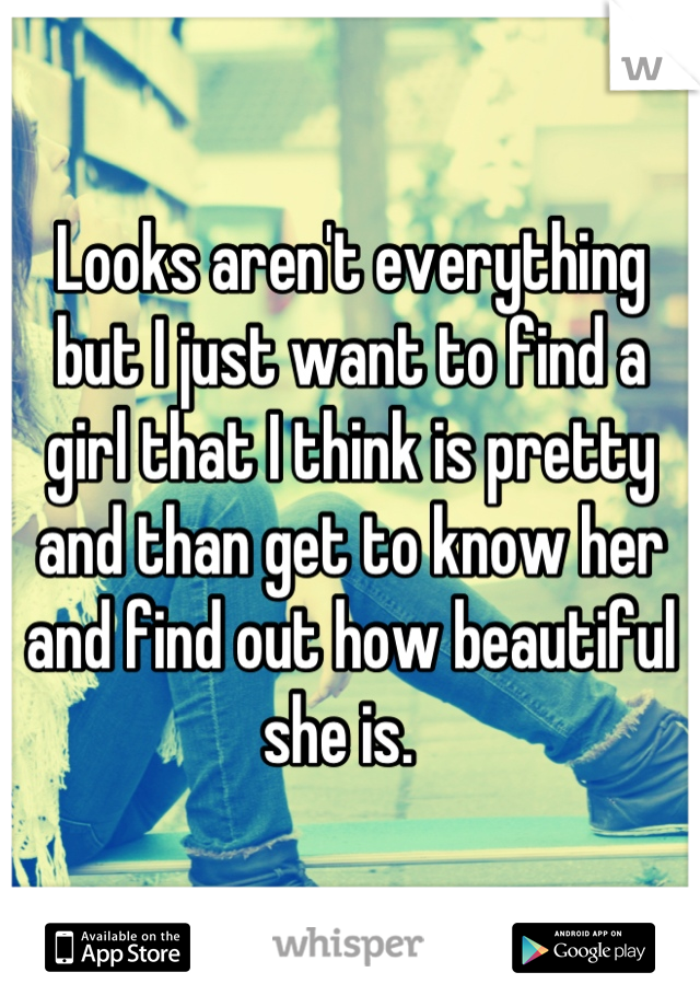 Looks aren't everything but I just want to find a girl that I think is pretty and than get to know her and find out how beautiful she is.  