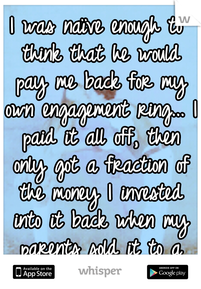 I was naïve enough to think that he would pay me back for my own engagement ring... I paid it all off, then only got a fraction of the money I invested into it back when my parents sold it to a shop. 