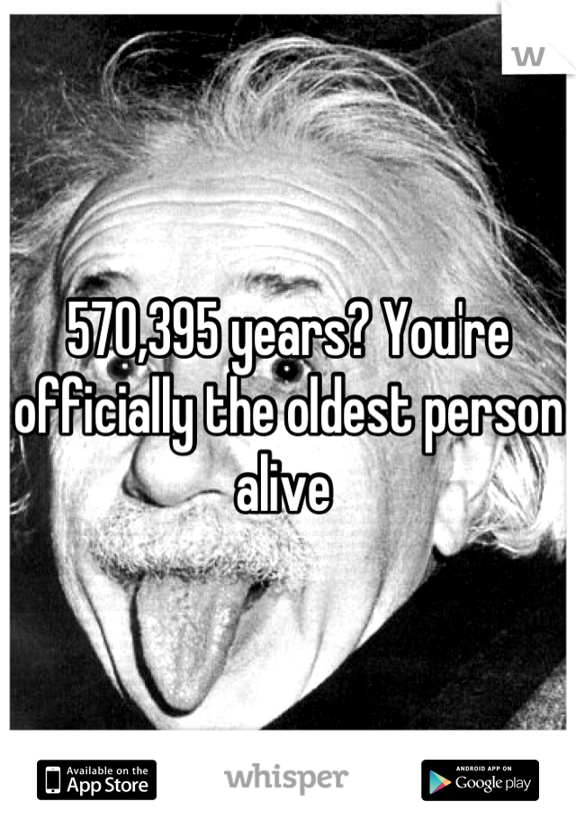570,395 years? You're officially the oldest person alive 