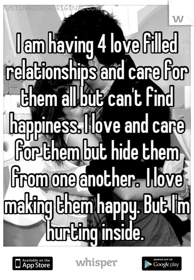 I am having 4 love filled relationships and care for them all but can't find happiness. I love and care for them but hide them from one another.  I love making them happy. But I'm hurting inside. 