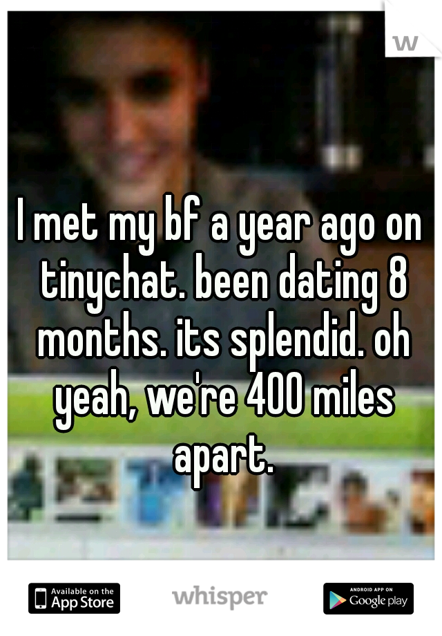 I met my bf a year ago on tinychat. been dating 8 months. its splendid. oh yeah, we're 400 miles apart.