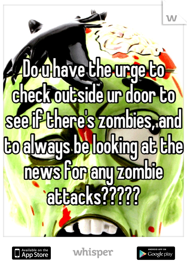 Do u have the urge to check outside ur door to see if there's zombies, and to always be looking at the news for any zombie attacks?????