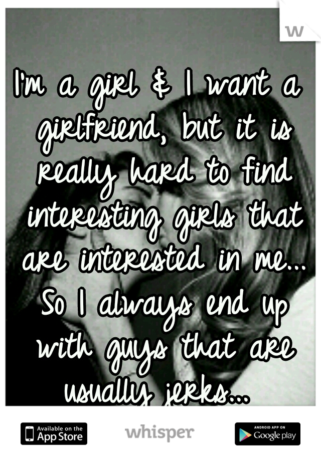 I'm a girl & I want a girlfriend, but it is really hard to find interesting girls that are interested in me... So I always end up with guys that are usually jerks... 