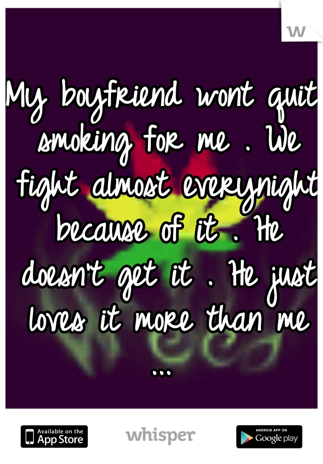 My boyfriend wont quit smoking for me . We fight almost everynight because of it . He doesn't get it . He just loves it more than me ... 