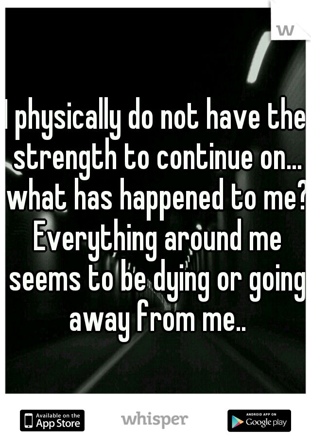 I physically do not have the strength to continue on... what has happened to me? Everything around me seems to be dying or going away from me..