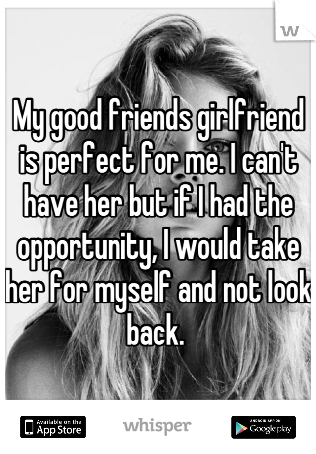 My good friends girlfriend is perfect for me. I can't have her but if I had the opportunity, I would take her for myself and not look back. 