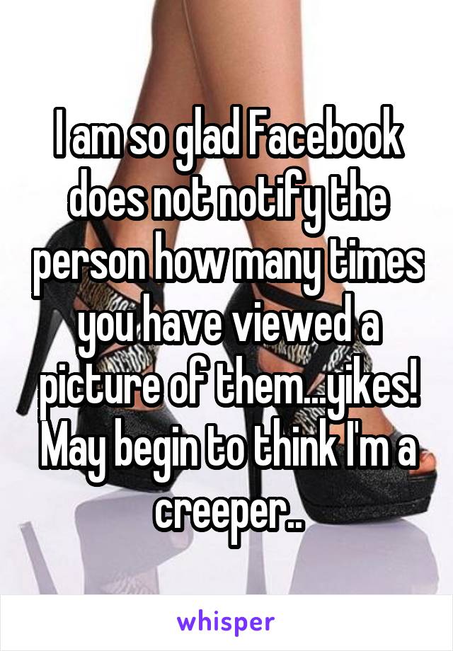 I am so glad Facebook does not notify the person how many times you have viewed a picture of them...yikes! May begin to think I'm a creeper..