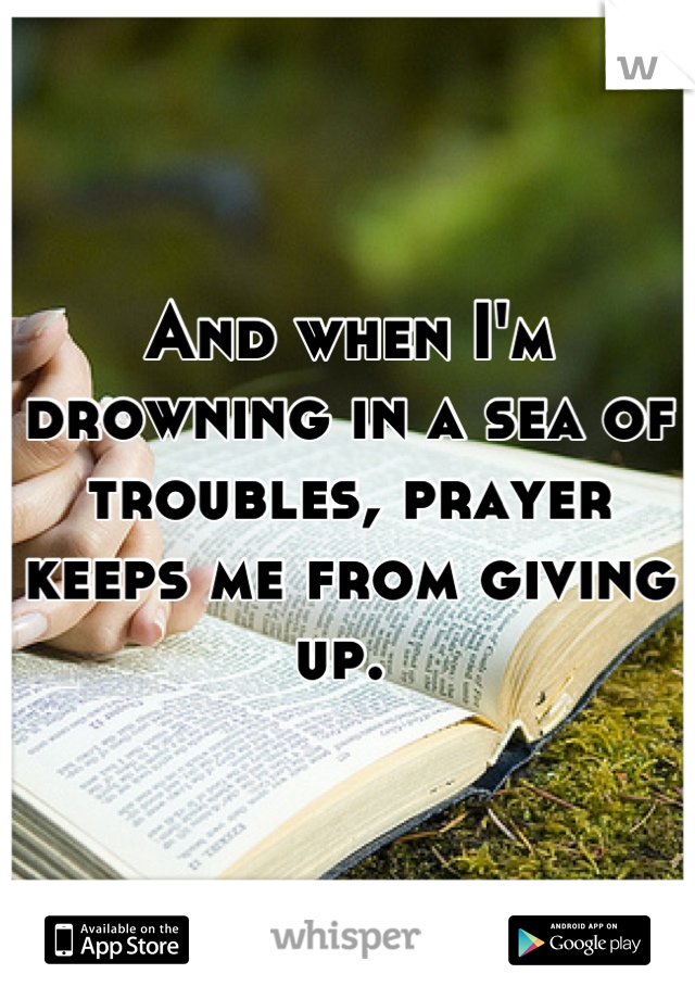 And when I'm drowning in a sea of troubles, prayer keeps me from giving up. 