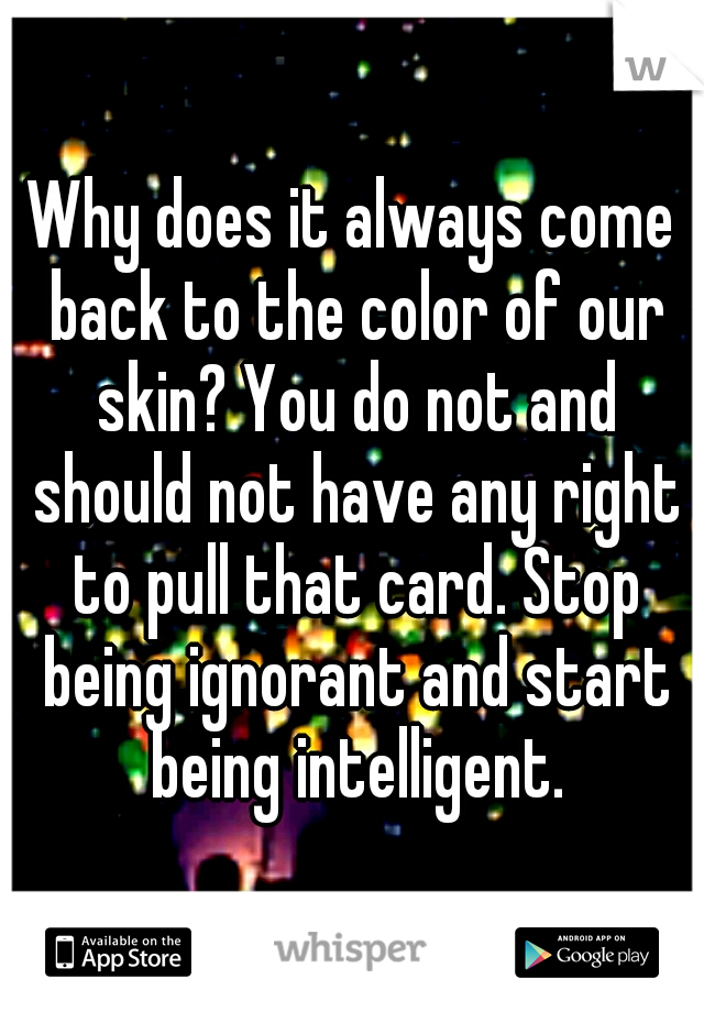 Why does it always come back to the color of our skin? You do not and should not have any right to pull that card. Stop being ignorant and start being intelligent.