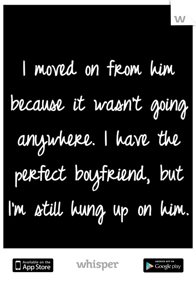 I moved on from him because it wasn't going anywhere. I have the perfect boyfriend, but I'm still hung up on him.