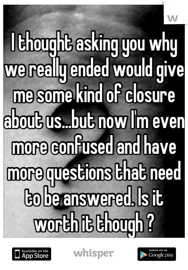 I thought asking you why we really ended would give me some kind of closure about us...but now I'm even more confused and have more questions that need to be answered. Is it worth it though ?