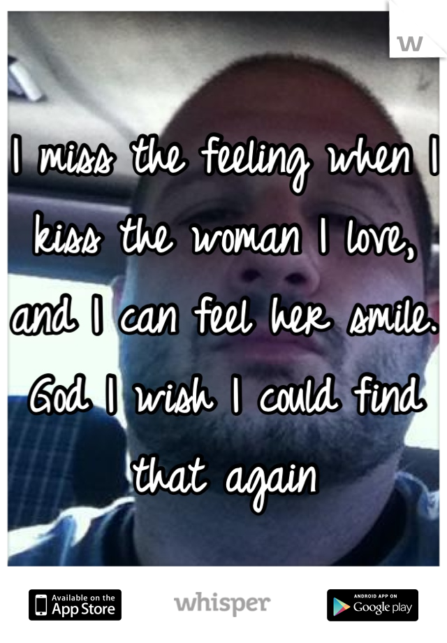 I miss the feeling when I kiss the woman I love, and I can feel her smile. God I wish I could find that again