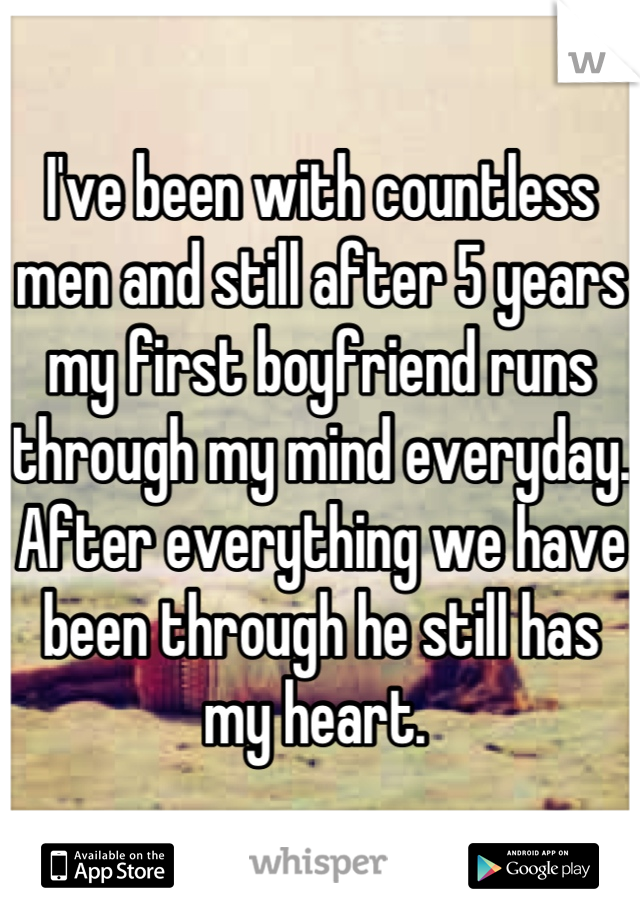 I've been with countless men and still after 5 years my first boyfriend runs through my mind everyday. After everything we have been through he still has my heart. 