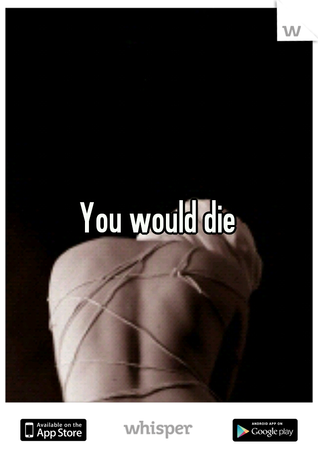 You would die