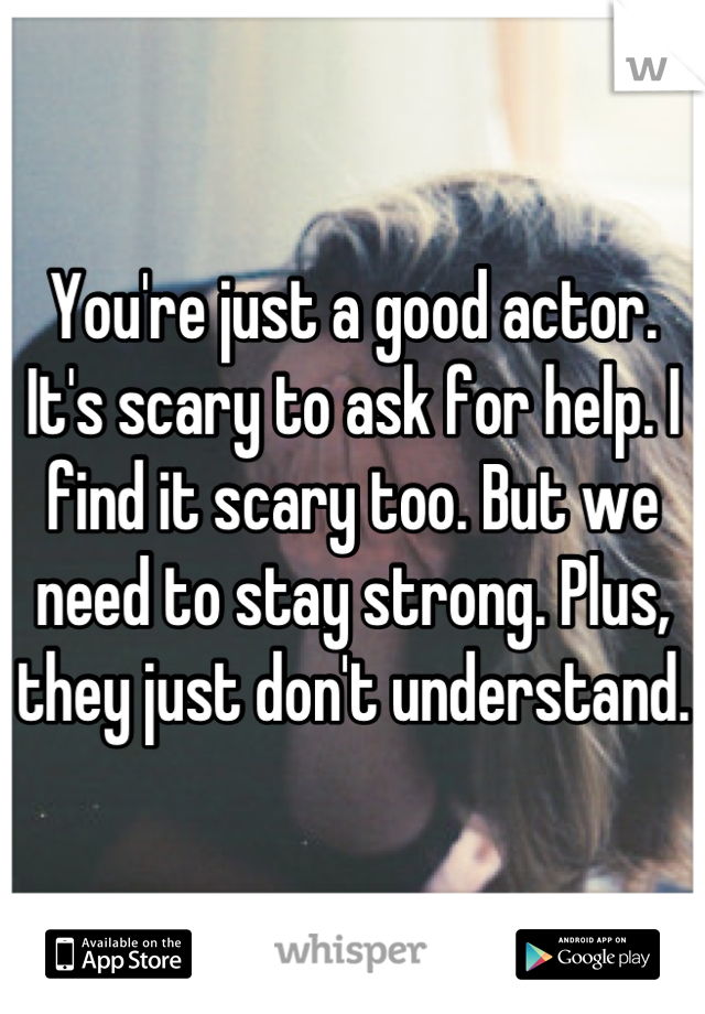 You're just a good actor. It's scary to ask for help. I find it scary too. But we need to stay strong. Plus, they just don't understand.