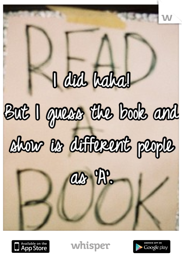 I did haha!
But I guess the book and show is different people as 'A'.