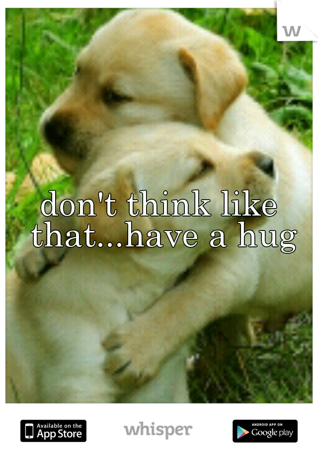 don't think like that...have a hug