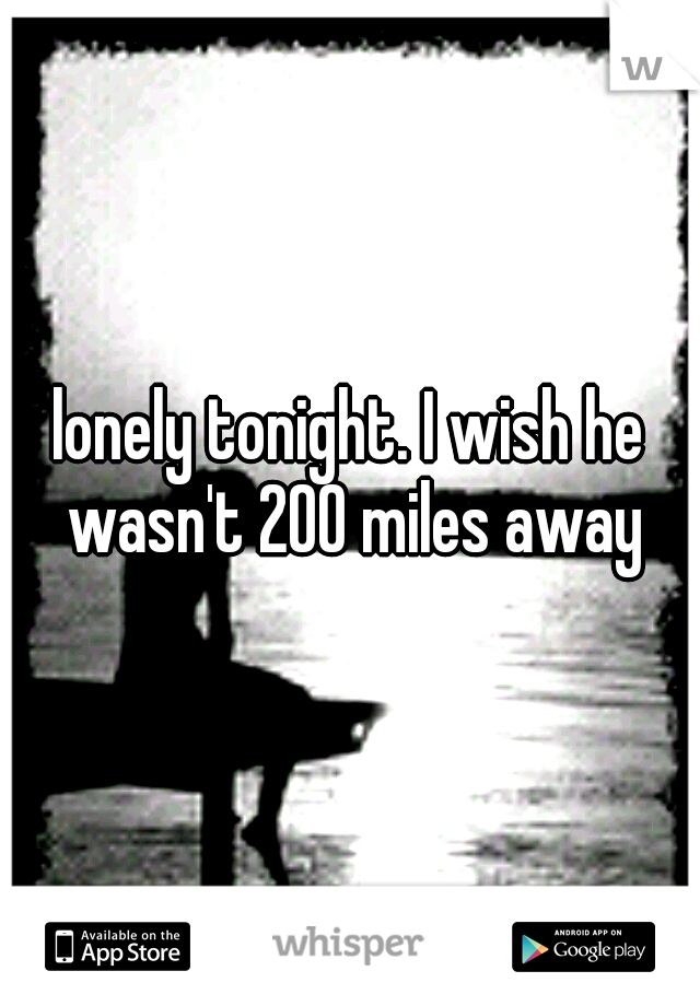 lonely tonight. I wish he wasn't 200 miles away
