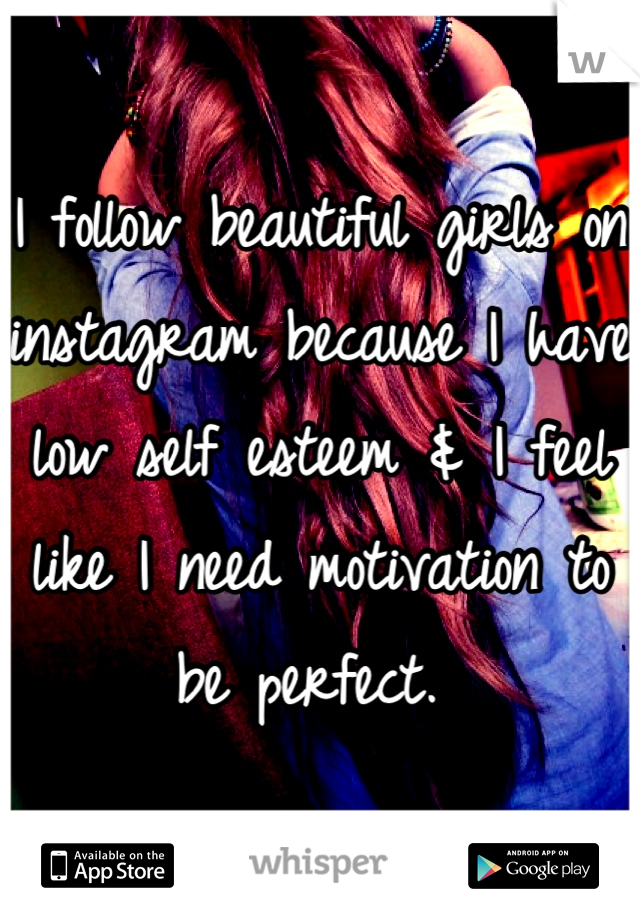 I follow beautiful girls on instagram because I have low self esteem & I feel like I need motivation to be perfect. 