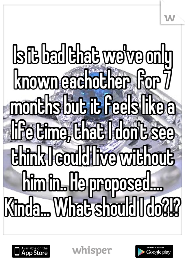 Is it bad that we've only known eachother  for 7 months but it feels like a life time, that I don't see think I could live without him in.. He proposed.... Kinda... What should I do?!?