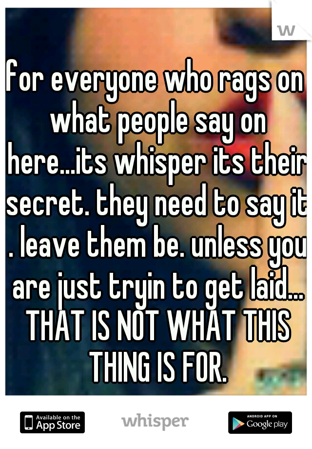 for everyone who rags on what people say on here...its whisper its their secret. they need to say it . leave them be. unless you are just tryin to get laid... THAT IS NOT WHAT THIS THING IS FOR.