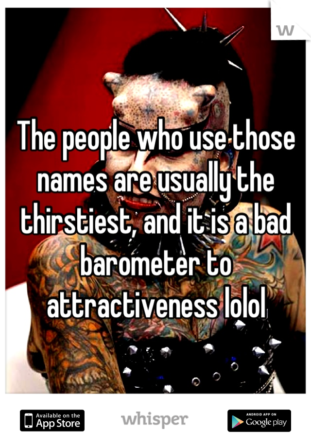 The people who use those names are usually the thirstiest, and it is a bad barometer to attractiveness lolol