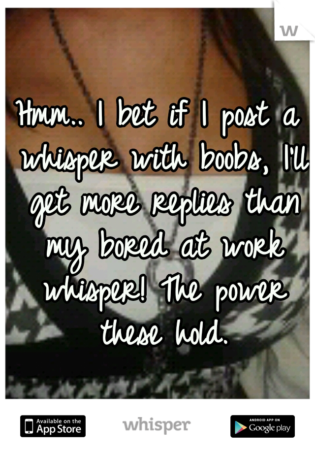 Hmm.. I bet if I post a whisper with boobs, I'll get more replies than my bored at work whisper! The power these hold.