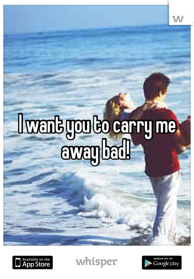 I want you to carry me away bad! 